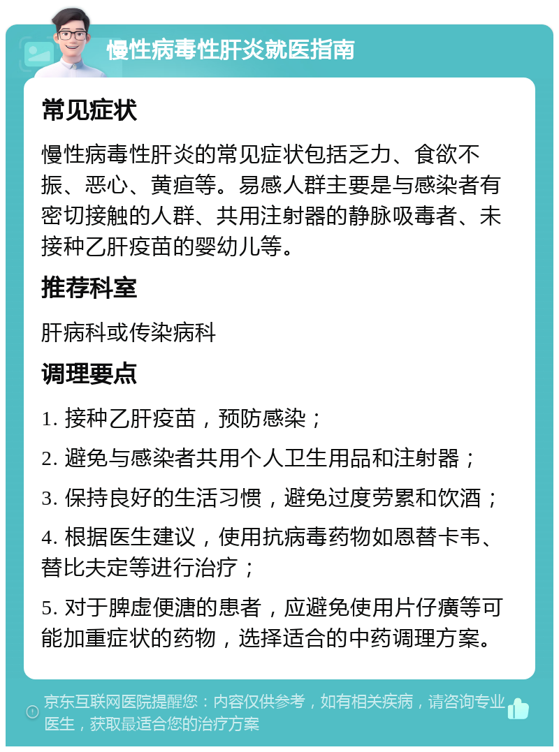 慢性病毒性肝炎就医指南 常见症状 慢性病毒性肝炎的常见症状包括乏力、食欲不振、恶心、黄疸等。易感人群主要是与感染者有密切接触的人群、共用注射器的静脉吸毒者、未接种乙肝疫苗的婴幼儿等。 推荐科室 肝病科或传染病科 调理要点 1. 接种乙肝疫苗，预防感染； 2. 避免与感染者共用个人卫生用品和注射器； 3. 保持良好的生活习惯，避免过度劳累和饮酒； 4. 根据医生建议，使用抗病毒药物如恩替卡韦、替比夫定等进行治疗； 5. 对于脾虚便溏的患者，应避免使用片仔癀等可能加重症状的药物，选择适合的中药调理方案。