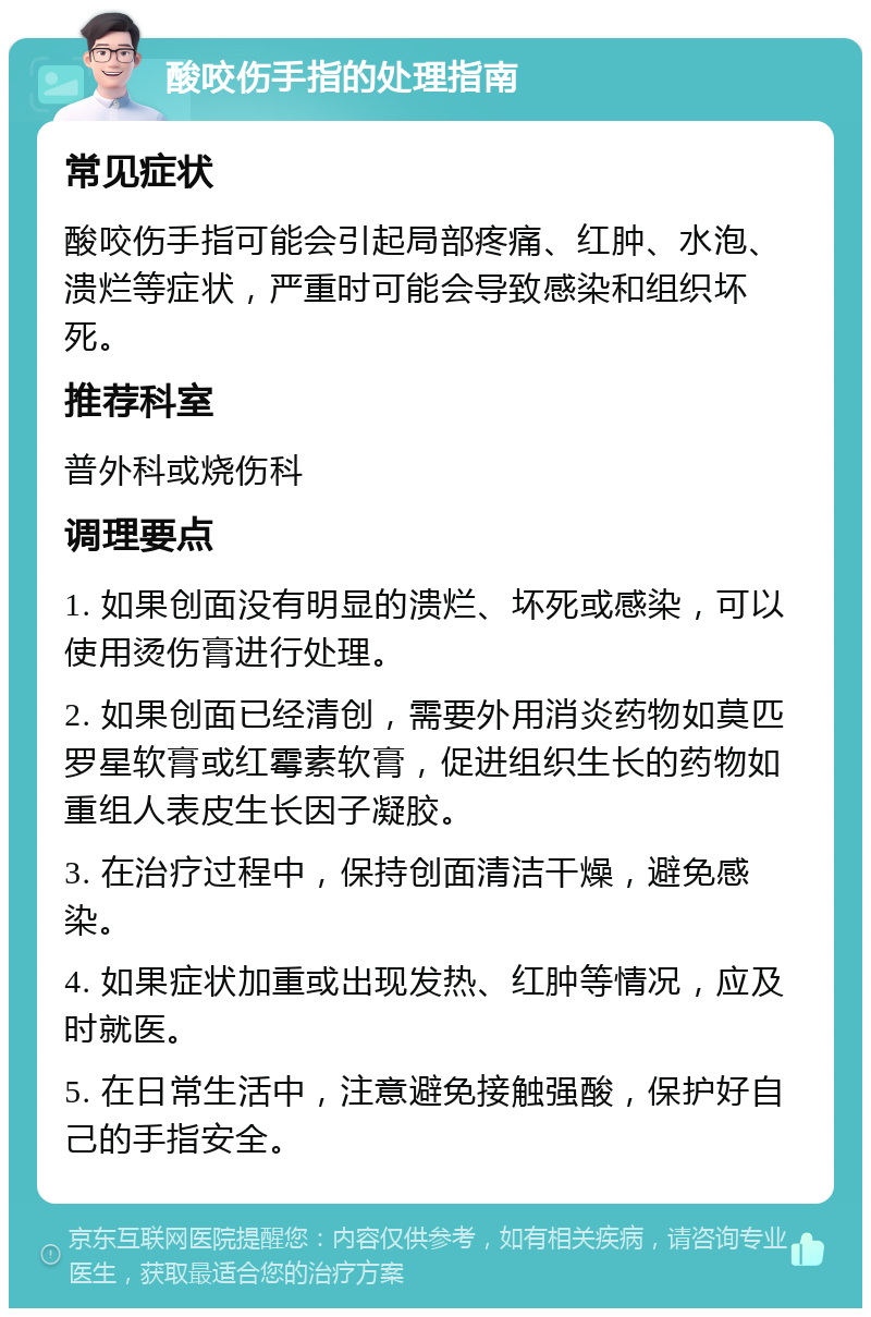 酸咬伤手指的处理指南 常见症状 酸咬伤手指可能会引起局部疼痛、红肿、水泡、溃烂等症状，严重时可能会导致感染和组织坏死。 推荐科室 普外科或烧伤科 调理要点 1. 如果创面没有明显的溃烂、坏死或感染，可以使用烫伤膏进行处理。 2. 如果创面已经清创，需要外用消炎药物如莫匹罗星软膏或红霉素软膏，促进组织生长的药物如重组人表皮生长因子凝胶。 3. 在治疗过程中，保持创面清洁干燥，避免感染。 4. 如果症状加重或出现发热、红肿等情况，应及时就医。 5. 在日常生活中，注意避免接触强酸，保护好自己的手指安全。