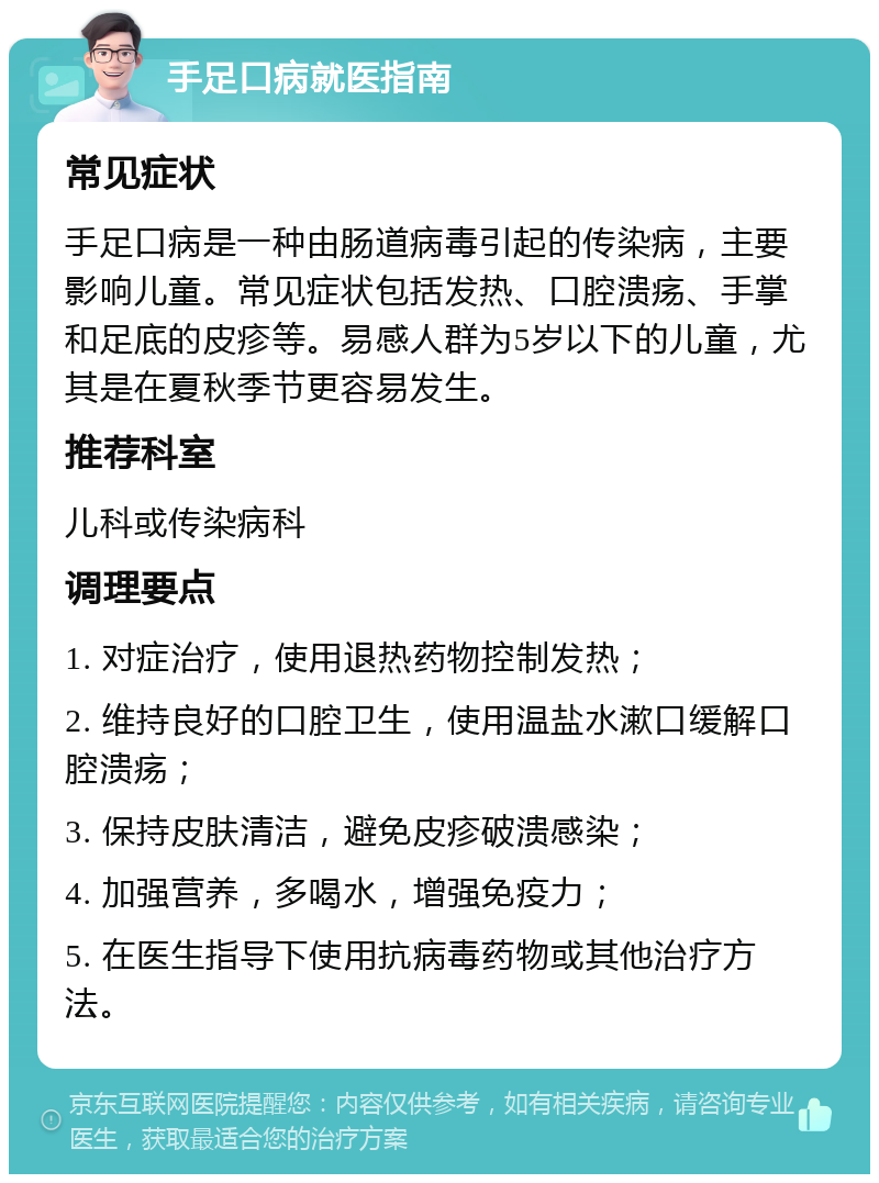 手足口病就医指南 常见症状 手足口病是一种由肠道病毒引起的传染病，主要影响儿童。常见症状包括发热、口腔溃疡、手掌和足底的皮疹等。易感人群为5岁以下的儿童，尤其是在夏秋季节更容易发生。 推荐科室 儿科或传染病科 调理要点 1. 对症治疗，使用退热药物控制发热； 2. 维持良好的口腔卫生，使用温盐水漱口缓解口腔溃疡； 3. 保持皮肤清洁，避免皮疹破溃感染； 4. 加强营养，多喝水，增强免疫力； 5. 在医生指导下使用抗病毒药物或其他治疗方法。