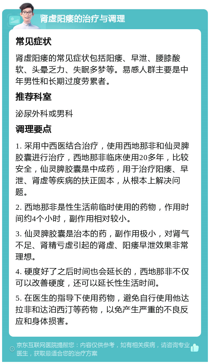 肾虚阳痿的治疗与调理 常见症状 肾虚阳痿的常见症状包括阳痿、早泄、腰膝酸软、头晕乏力、失眠多梦等。易感人群主要是中年男性和长期过度劳累者。 推荐科室 泌尿外科或男科 调理要点 1. 采用中西医结合治疗，使用西地那非和仙灵脾胶囊进行治疗，西地那非临床使用20多年，比较安全，仙灵脾胶囊是中成药，用于治疗阳痿、早泄、肾虚等疾病的扶正固本，从根本上解决问题。 2. 西地那非是性生活前临时使用的药物，作用时间约4个小时，副作用相对较小。 3. 仙灵脾胶囊是治本的药，副作用极小，对肾气不足、肾精亏虚引起的肾虚、阳痿早泄效果非常理想。 4. 硬度好了之后时间也会延长的，西地那非不仅可以改善硬度，还可以延长性生活时间。 5. 在医生的指导下使用药物，避免自行使用他达拉非和达泊西汀等药物，以免产生严重的不良反应和身体损害。