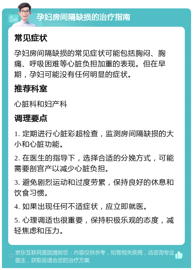 孕妇房间隔缺损的治疗指南 常见症状 孕妇房间隔缺损的常见症状可能包括胸闷、胸痛、呼吸困难等心脏负担加重的表现。但在早期，孕妇可能没有任何明显的症状。 推荐科室 心脏科和妇产科 调理要点 1. 定期进行心脏彩超检查，监测房间隔缺损的大小和心脏功能。 2. 在医生的指导下，选择合适的分娩方式，可能需要剖宫产以减少心脏负担。 3. 避免剧烈运动和过度劳累，保持良好的休息和饮食习惯。 4. 如果出现任何不适症状，应立即就医。 5. 心理调适也很重要，保持积极乐观的态度，减轻焦虑和压力。