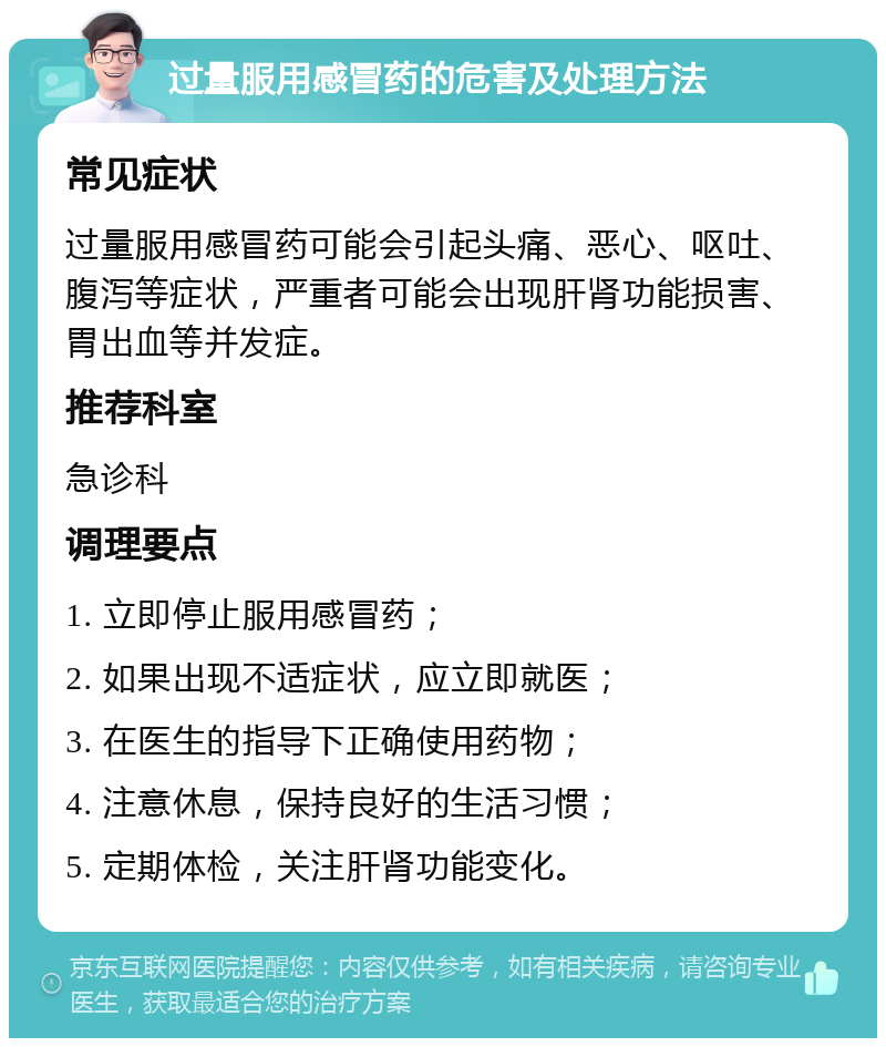 过量服用感冒药的危害及处理方法 常见症状 过量服用感冒药可能会引起头痛、恶心、呕吐、腹泻等症状，严重者可能会出现肝肾功能损害、胃出血等并发症。 推荐科室 急诊科 调理要点 1. 立即停止服用感冒药； 2. 如果出现不适症状，应立即就医； 3. 在医生的指导下正确使用药物； 4. 注意休息，保持良好的生活习惯； 5. 定期体检，关注肝肾功能变化。