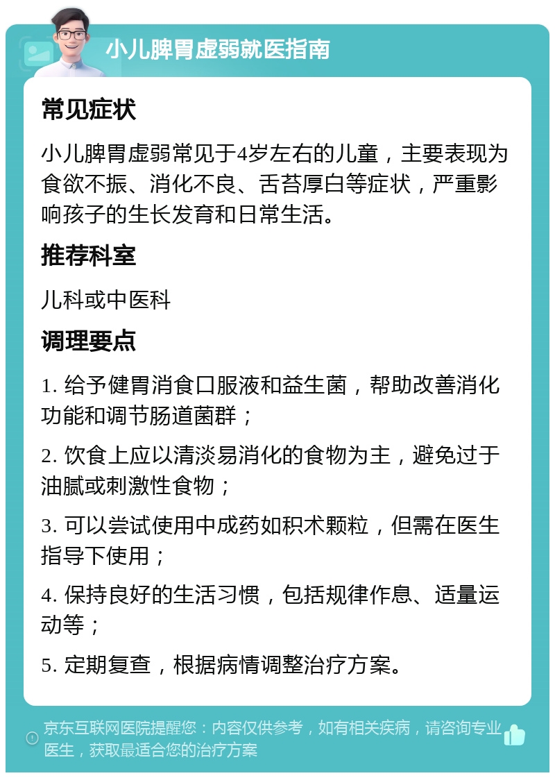 小儿脾胃虚弱就医指南 常见症状 小儿脾胃虚弱常见于4岁左右的儿童，主要表现为食欲不振、消化不良、舌苔厚白等症状，严重影响孩子的生长发育和日常生活。 推荐科室 儿科或中医科 调理要点 1. 给予健胃消食口服液和益生菌，帮助改善消化功能和调节肠道菌群； 2. 饮食上应以清淡易消化的食物为主，避免过于油腻或刺激性食物； 3. 可以尝试使用中成药如积术颗粒，但需在医生指导下使用； 4. 保持良好的生活习惯，包括规律作息、适量运动等； 5. 定期复查，根据病情调整治疗方案。