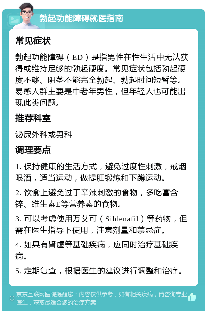 勃起功能障碍就医指南 常见症状 勃起功能障碍（ED）是指男性在性生活中无法获得或维持足够的勃起硬度。常见症状包括勃起硬度不够、阴茎不能完全勃起、勃起时间短暂等。易感人群主要是中老年男性，但年轻人也可能出现此类问题。 推荐科室 泌尿外科或男科 调理要点 1. 保持健康的生活方式，避免过度性刺激，戒烟限酒，适当运动，做提肛锻炼和下蹲运动。 2. 饮食上避免过于辛辣刺激的食物，多吃富含锌、维生素E等营养素的食物。 3. 可以考虑使用万艾可（Sildenafil）等药物，但需在医生指导下使用，注意剂量和禁忌症。 4. 如果有肾虚等基础疾病，应同时治疗基础疾病。 5. 定期复查，根据医生的建议进行调整和治疗。