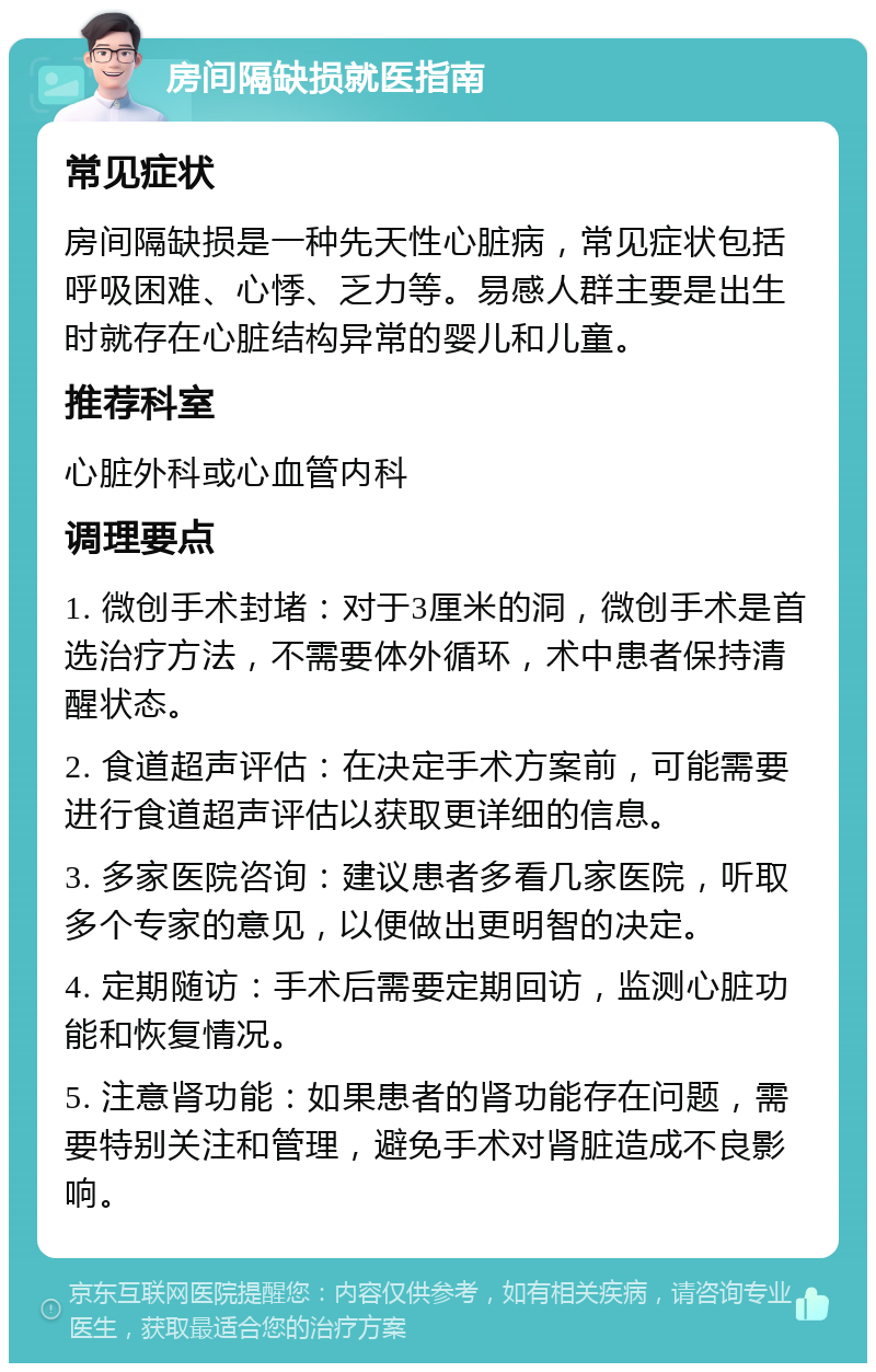 房间隔缺损就医指南 常见症状 房间隔缺损是一种先天性心脏病，常见症状包括呼吸困难、心悸、乏力等。易感人群主要是出生时就存在心脏结构异常的婴儿和儿童。 推荐科室 心脏外科或心血管内科 调理要点 1. 微创手术封堵：对于3厘米的洞，微创手术是首选治疗方法，不需要体外循环，术中患者保持清醒状态。 2. 食道超声评估：在决定手术方案前，可能需要进行食道超声评估以获取更详细的信息。 3. 多家医院咨询：建议患者多看几家医院，听取多个专家的意见，以便做出更明智的决定。 4. 定期随访：手术后需要定期回访，监测心脏功能和恢复情况。 5. 注意肾功能：如果患者的肾功能存在问题，需要特别关注和管理，避免手术对肾脏造成不良影响。