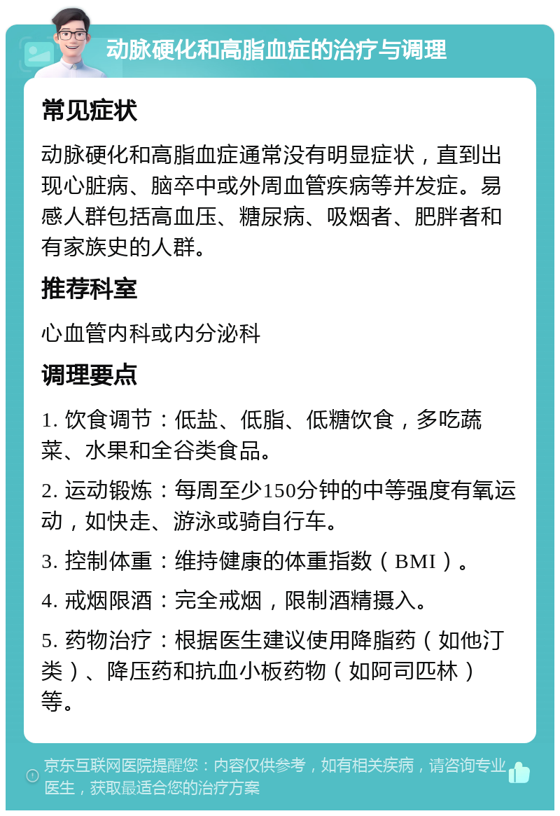 动脉硬化和高脂血症的治疗与调理 常见症状 动脉硬化和高脂血症通常没有明显症状，直到出现心脏病、脑卒中或外周血管疾病等并发症。易感人群包括高血压、糖尿病、吸烟者、肥胖者和有家族史的人群。 推荐科室 心血管内科或内分泌科 调理要点 1. 饮食调节：低盐、低脂、低糖饮食，多吃蔬菜、水果和全谷类食品。 2. 运动锻炼：每周至少150分钟的中等强度有氧运动，如快走、游泳或骑自行车。 3. 控制体重：维持健康的体重指数（BMI）。 4. 戒烟限酒：完全戒烟，限制酒精摄入。 5. 药物治疗：根据医生建议使用降脂药（如他汀类）、降压药和抗血小板药物（如阿司匹林）等。