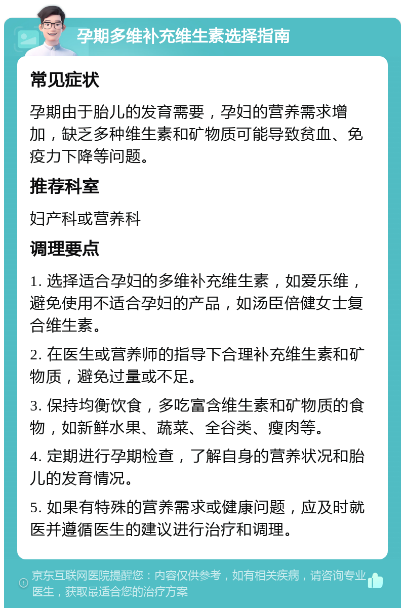 孕期多维补充维生素选择指南 常见症状 孕期由于胎儿的发育需要，孕妇的营养需求增加，缺乏多种维生素和矿物质可能导致贫血、免疫力下降等问题。 推荐科室 妇产科或营养科 调理要点 1. 选择适合孕妇的多维补充维生素，如爱乐维，避免使用不适合孕妇的产品，如汤臣倍健女士复合维生素。 2. 在医生或营养师的指导下合理补充维生素和矿物质，避免过量或不足。 3. 保持均衡饮食，多吃富含维生素和矿物质的食物，如新鲜水果、蔬菜、全谷类、瘦肉等。 4. 定期进行孕期检查，了解自身的营养状况和胎儿的发育情况。 5. 如果有特殊的营养需求或健康问题，应及时就医并遵循医生的建议进行治疗和调理。