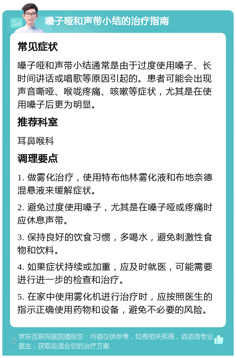 嗓子哑和声带小结的治疗指南 常见症状 嗓子哑和声带小结通常是由于过度使用嗓子、长时间讲话或唱歌等原因引起的。患者可能会出现声音嘶哑、喉咙疼痛、咳嗽等症状，尤其是在使用嗓子后更为明显。 推荐科室 耳鼻喉科 调理要点 1. 做雾化治疗，使用特布他林雾化液和布地奈德混悬液来缓解症状。 2. 避免过度使用嗓子，尤其是在嗓子哑或疼痛时应休息声带。 3. 保持良好的饮食习惯，多喝水，避免刺激性食物和饮料。 4. 如果症状持续或加重，应及时就医，可能需要进行进一步的检查和治疗。 5. 在家中使用雾化机进行治疗时，应按照医生的指示正确使用药物和设备，避免不必要的风险。