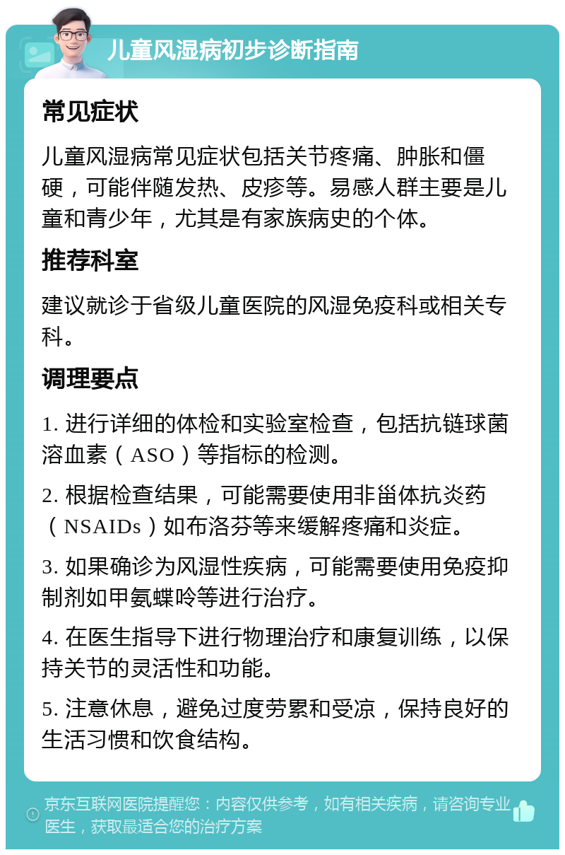 儿童风湿病初步诊断指南 常见症状 儿童风湿病常见症状包括关节疼痛、肿胀和僵硬，可能伴随发热、皮疹等。易感人群主要是儿童和青少年，尤其是有家族病史的个体。 推荐科室 建议就诊于省级儿童医院的风湿免疫科或相关专科。 调理要点 1. 进行详细的体检和实验室检查，包括抗链球菌溶血素（ASO）等指标的检测。 2. 根据检查结果，可能需要使用非甾体抗炎药（NSAIDs）如布洛芬等来缓解疼痛和炎症。 3. 如果确诊为风湿性疾病，可能需要使用免疫抑制剂如甲氨蝶呤等进行治疗。 4. 在医生指导下进行物理治疗和康复训练，以保持关节的灵活性和功能。 5. 注意休息，避免过度劳累和受凉，保持良好的生活习惯和饮食结构。