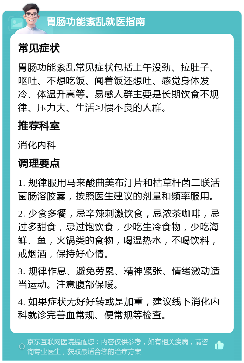 胃肠功能紊乱就医指南 常见症状 胃肠功能紊乱常见症状包括上午没劲、拉肚子、呕吐、不想吃饭、闻着饭还想吐、感觉身体发冷、体温升高等。易感人群主要是长期饮食不规律、压力大、生活习惯不良的人群。 推荐科室 消化内科 调理要点 1. 规律服用马来酸曲美布汀片和枯草杆菌二联活菌肠溶胶囊，按照医生建议的剂量和频率服用。 2. 少食多餐，忌辛辣刺激饮食，忌浓茶咖啡，忌过多甜食，忌过饱饮食，少吃生冷食物，少吃海鲜、鱼，火锅类的食物，喝温热水，不喝饮料，戒烟酒，保持好心情。 3. 规律作息、避免劳累、精神紧张、情绪激动适当运动。注意腹部保暖。 4. 如果症状无好好转或是加重，建议线下消化内科就诊完善血常规、便常规等检查。