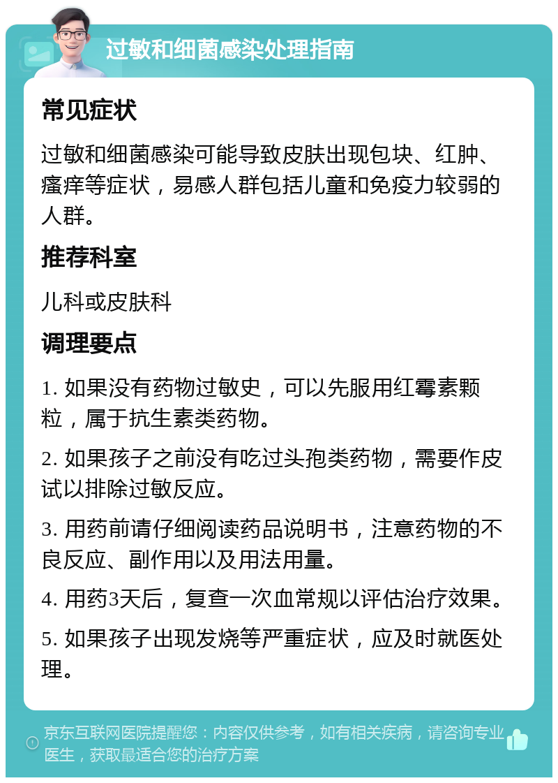 过敏和细菌感染处理指南 常见症状 过敏和细菌感染可能导致皮肤出现包块、红肿、瘙痒等症状，易感人群包括儿童和免疫力较弱的人群。 推荐科室 儿科或皮肤科 调理要点 1. 如果没有药物过敏史，可以先服用红霉素颗粒，属于抗生素类药物。 2. 如果孩子之前没有吃过头孢类药物，需要作皮试以排除过敏反应。 3. 用药前请仔细阅读药品说明书，注意药物的不良反应、副作用以及用法用量。 4. 用药3天后，复查一次血常规以评估治疗效果。 5. 如果孩子出现发烧等严重症状，应及时就医处理。