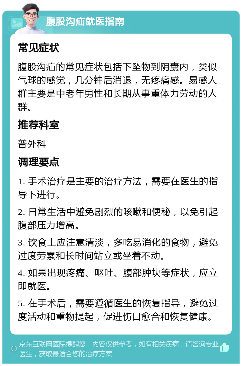 腹股沟疝就医指南 常见症状 腹股沟疝的常见症状包括下坠物到阴囊内，类似气球的感觉，几分钟后消退，无疼痛感。易感人群主要是中老年男性和长期从事重体力劳动的人群。 推荐科室 普外科 调理要点 1. 手术治疗是主要的治疗方法，需要在医生的指导下进行。 2. 日常生活中避免剧烈的咳嗽和便秘，以免引起腹部压力增高。 3. 饮食上应注意清淡，多吃易消化的食物，避免过度劳累和长时间站立或坐着不动。 4. 如果出现疼痛、呕吐、腹部肿块等症状，应立即就医。 5. 在手术后，需要遵循医生的恢复指导，避免过度活动和重物提起，促进伤口愈合和恢复健康。