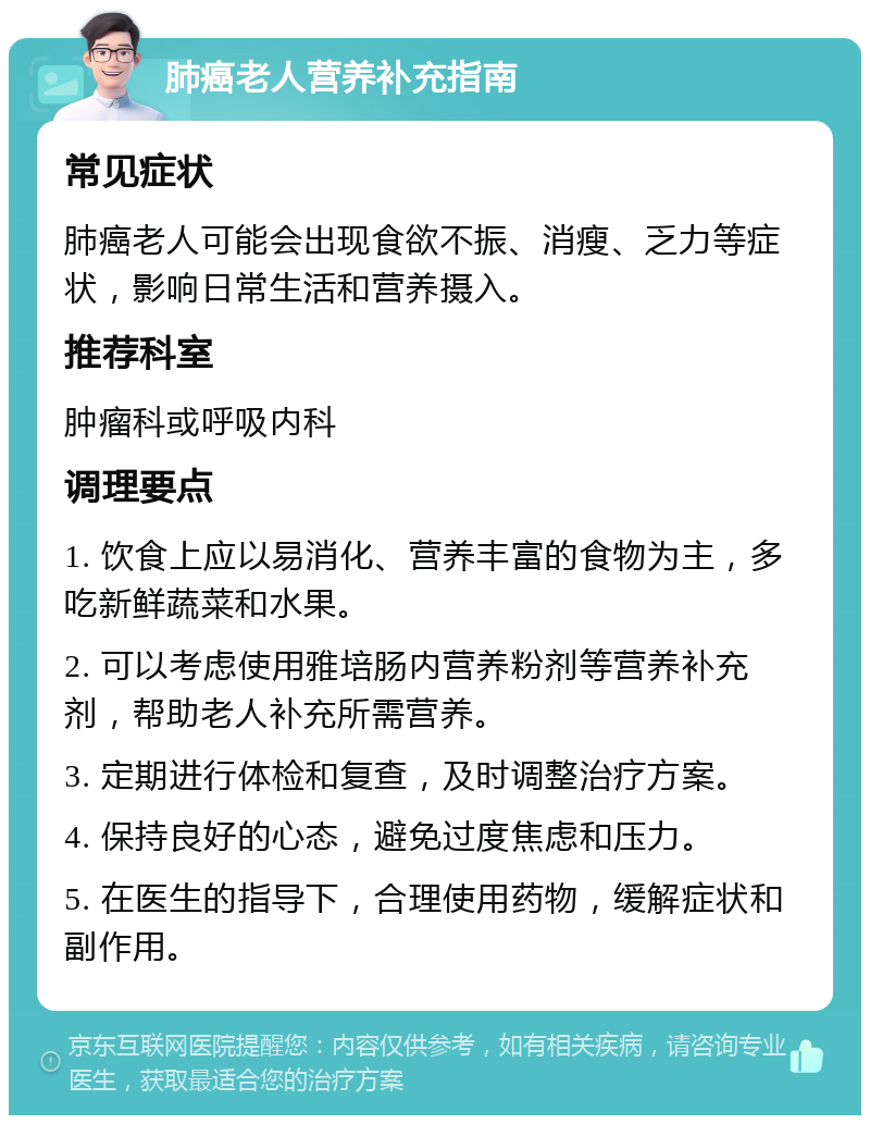 肺癌老人营养补充指南 常见症状 肺癌老人可能会出现食欲不振、消瘦、乏力等症状，影响日常生活和营养摄入。 推荐科室 肿瘤科或呼吸内科 调理要点 1. 饮食上应以易消化、营养丰富的食物为主，多吃新鲜蔬菜和水果。 2. 可以考虑使用雅培肠内营养粉剂等营养补充剂，帮助老人补充所需营养。 3. 定期进行体检和复查，及时调整治疗方案。 4. 保持良好的心态，避免过度焦虑和压力。 5. 在医生的指导下，合理使用药物，缓解症状和副作用。