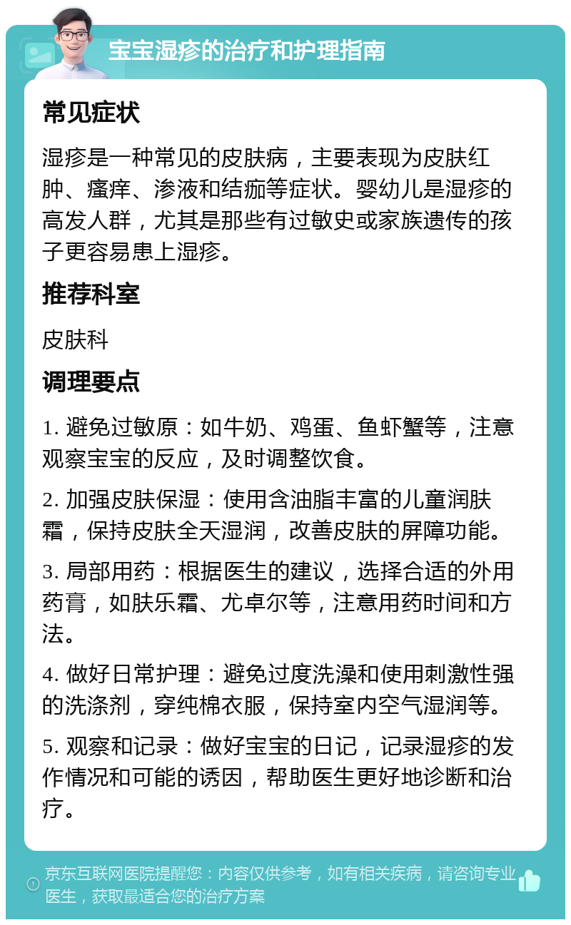 宝宝湿疹的治疗和护理指南 常见症状 湿疹是一种常见的皮肤病，主要表现为皮肤红肿、瘙痒、渗液和结痂等症状。婴幼儿是湿疹的高发人群，尤其是那些有过敏史或家族遗传的孩子更容易患上湿疹。 推荐科室 皮肤科 调理要点 1. 避免过敏原：如牛奶、鸡蛋、鱼虾蟹等，注意观察宝宝的反应，及时调整饮食。 2. 加强皮肤保湿：使用含油脂丰富的儿童润肤霜，保持皮肤全天湿润，改善皮肤的屏障功能。 3. 局部用药：根据医生的建议，选择合适的外用药膏，如肤乐霜、尤卓尔等，注意用药时间和方法。 4. 做好日常护理：避免过度洗澡和使用刺激性强的洗涤剂，穿纯棉衣服，保持室内空气湿润等。 5. 观察和记录：做好宝宝的日记，记录湿疹的发作情况和可能的诱因，帮助医生更好地诊断和治疗。