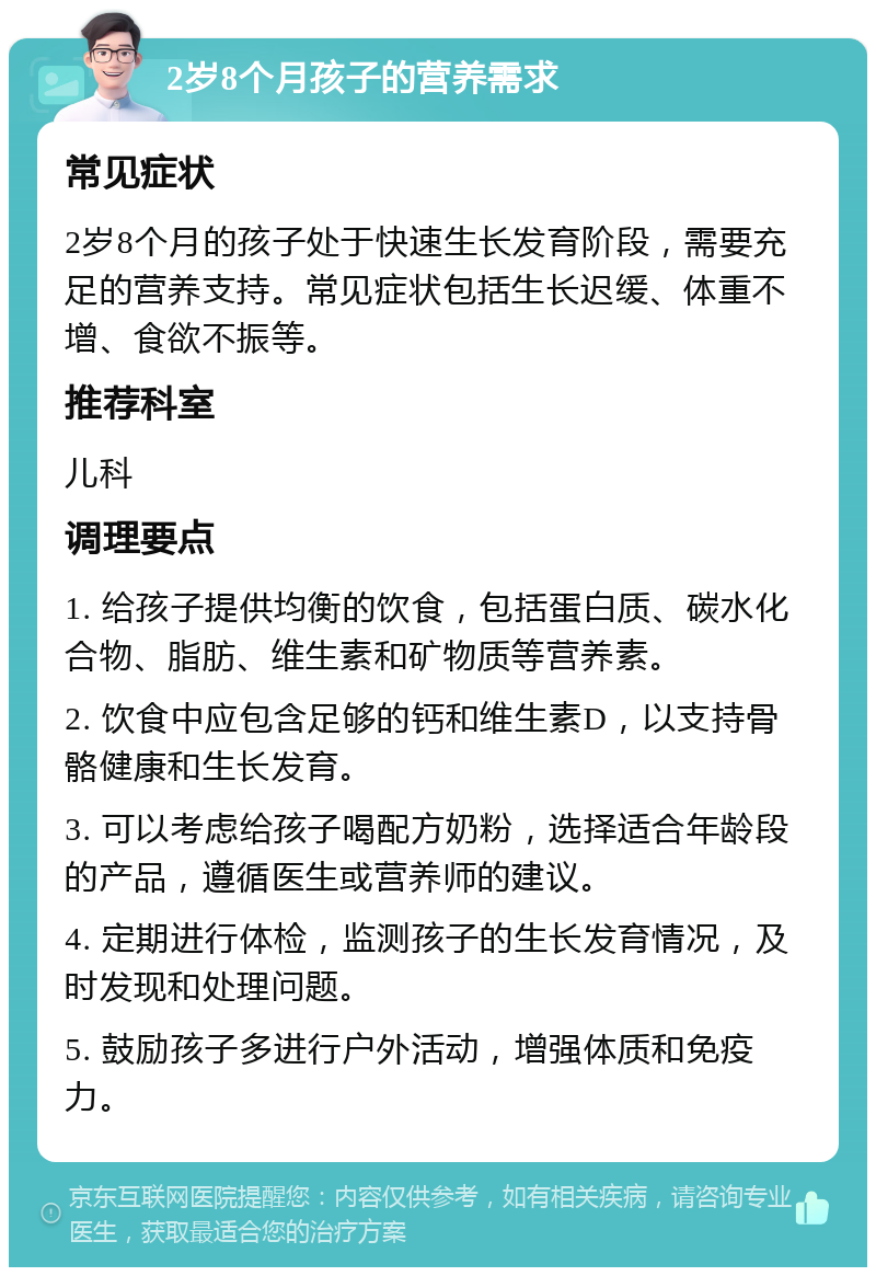 2岁8个月孩子的营养需求 常见症状 2岁8个月的孩子处于快速生长发育阶段，需要充足的营养支持。常见症状包括生长迟缓、体重不增、食欲不振等。 推荐科室 儿科 调理要点 1. 给孩子提供均衡的饮食，包括蛋白质、碳水化合物、脂肪、维生素和矿物质等营养素。 2. 饮食中应包含足够的钙和维生素D，以支持骨骼健康和生长发育。 3. 可以考虑给孩子喝配方奶粉，选择适合年龄段的产品，遵循医生或营养师的建议。 4. 定期进行体检，监测孩子的生长发育情况，及时发现和处理问题。 5. 鼓励孩子多进行户外活动，增强体质和免疫力。