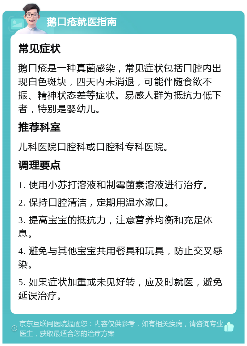 鹅口疮就医指南 常见症状 鹅口疮是一种真菌感染，常见症状包括口腔内出现白色斑块，四天内未消退，可能伴随食欲不振、精神状态差等症状。易感人群为抵抗力低下者，特别是婴幼儿。 推荐科室 儿科医院口腔科或口腔科专科医院。 调理要点 1. 使用小苏打溶液和制霉菌素溶液进行治疗。 2. 保持口腔清洁，定期用温水漱口。 3. 提高宝宝的抵抗力，注意营养均衡和充足休息。 4. 避免与其他宝宝共用餐具和玩具，防止交叉感染。 5. 如果症状加重或未见好转，应及时就医，避免延误治疗。