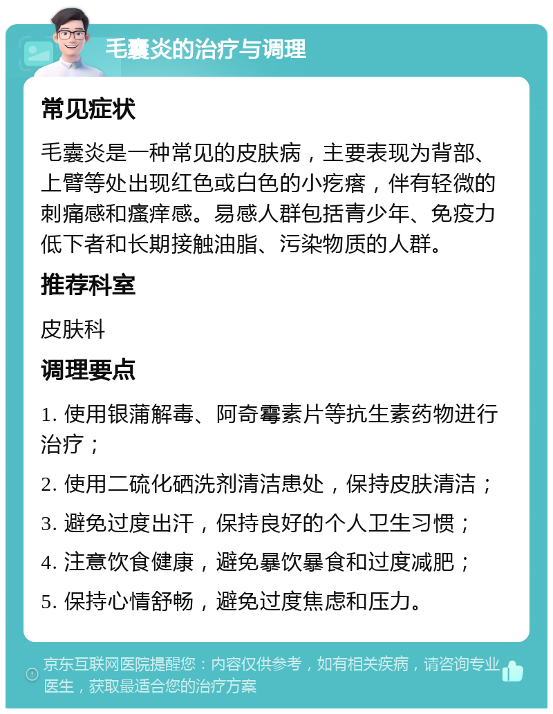 毛囊炎的治疗与调理 常见症状 毛囊炎是一种常见的皮肤病，主要表现为背部、上臂等处出现红色或白色的小疙瘩，伴有轻微的刺痛感和瘙痒感。易感人群包括青少年、免疫力低下者和长期接触油脂、污染物质的人群。 推荐科室 皮肤科 调理要点 1. 使用银蒲解毒、阿奇霉素片等抗生素药物进行治疗； 2. 使用二硫化硒洗剂清洁患处，保持皮肤清洁； 3. 避免过度出汗，保持良好的个人卫生习惯； 4. 注意饮食健康，避免暴饮暴食和过度减肥； 5. 保持心情舒畅，避免过度焦虑和压力。