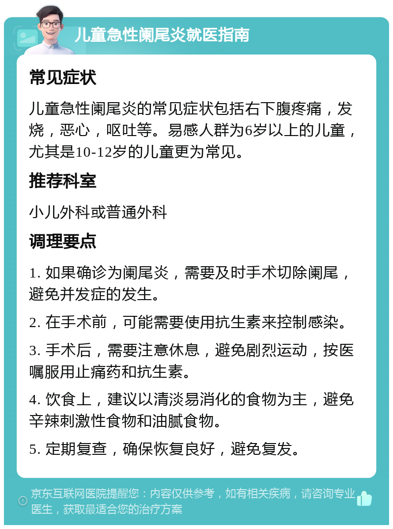 儿童急性阑尾炎就医指南 常见症状 儿童急性阑尾炎的常见症状包括右下腹疼痛，发烧，恶心，呕吐等。易感人群为6岁以上的儿童，尤其是10-12岁的儿童更为常见。 推荐科室 小儿外科或普通外科 调理要点 1. 如果确诊为阑尾炎，需要及时手术切除阑尾，避免并发症的发生。 2. 在手术前，可能需要使用抗生素来控制感染。 3. 手术后，需要注意休息，避免剧烈运动，按医嘱服用止痛药和抗生素。 4. 饮食上，建议以清淡易消化的食物为主，避免辛辣刺激性食物和油腻食物。 5. 定期复查，确保恢复良好，避免复发。