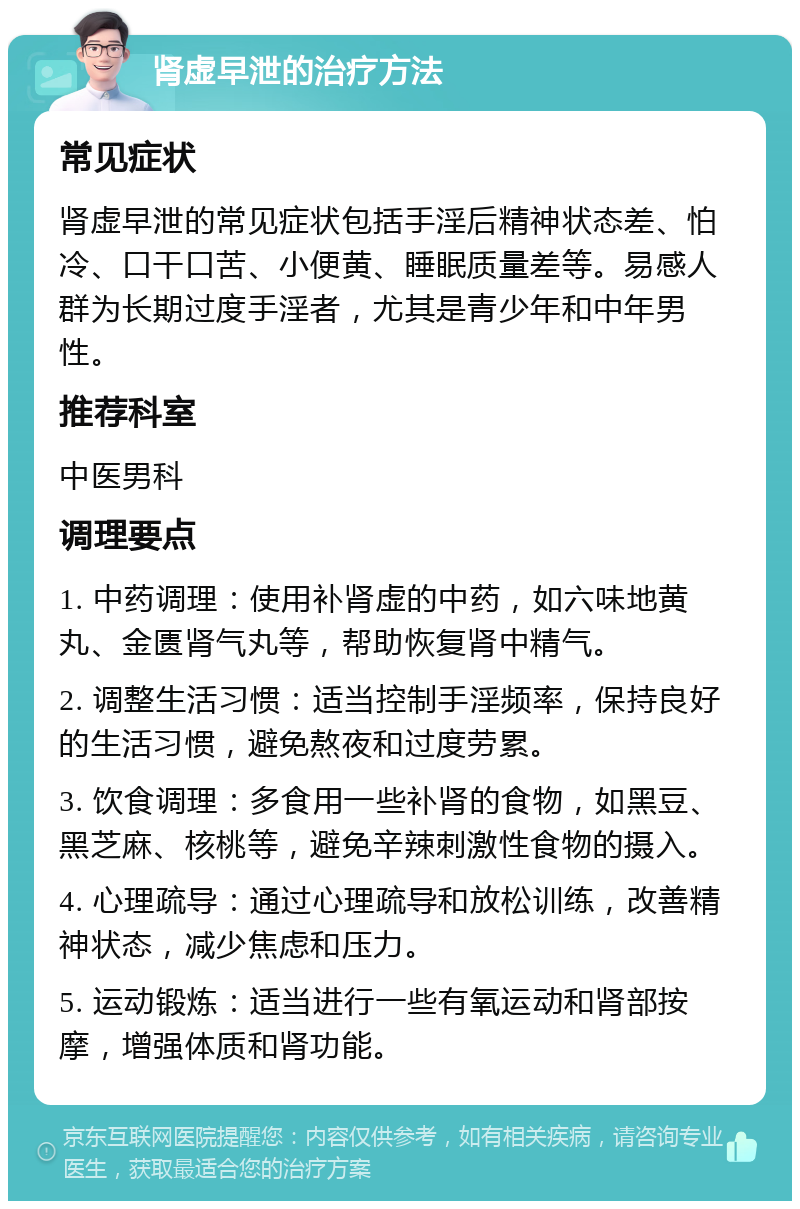 肾虚早泄的治疗方法 常见症状 肾虚早泄的常见症状包括手淫后精神状态差、怕冷、口干口苦、小便黄、睡眠质量差等。易感人群为长期过度手淫者，尤其是青少年和中年男性。 推荐科室 中医男科 调理要点 1. 中药调理：使用补肾虚的中药，如六味地黄丸、金匮肾气丸等，帮助恢复肾中精气。 2. 调整生活习惯：适当控制手淫频率，保持良好的生活习惯，避免熬夜和过度劳累。 3. 饮食调理：多食用一些补肾的食物，如黑豆、黑芝麻、核桃等，避免辛辣刺激性食物的摄入。 4. 心理疏导：通过心理疏导和放松训练，改善精神状态，减少焦虑和压力。 5. 运动锻炼：适当进行一些有氧运动和肾部按摩，增强体质和肾功能。