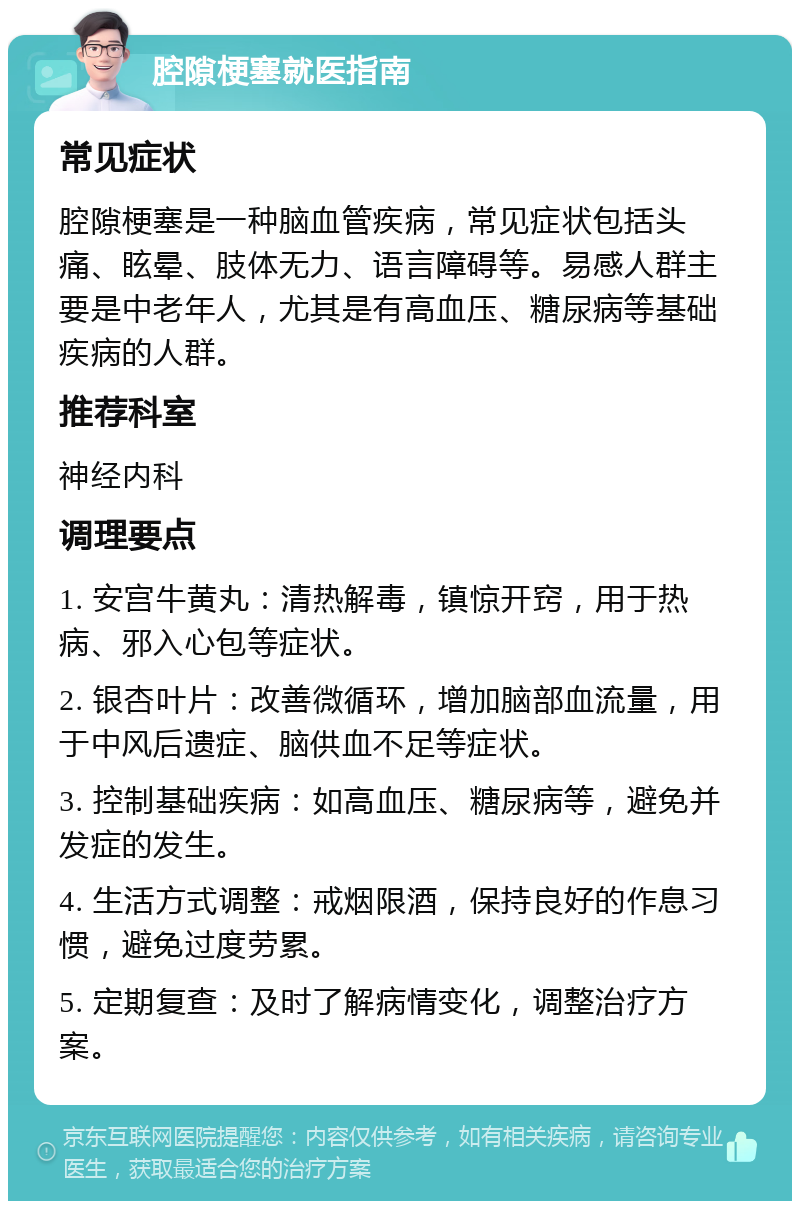 腔隙梗塞就医指南 常见症状 腔隙梗塞是一种脑血管疾病，常见症状包括头痛、眩晕、肢体无力、语言障碍等。易感人群主要是中老年人，尤其是有高血压、糖尿病等基础疾病的人群。 推荐科室 神经内科 调理要点 1. 安宫牛黄丸：清热解毒，镇惊开窍，用于热病、邪入心包等症状。 2. 银杏叶片：改善微循环，增加脑部血流量，用于中风后遗症、脑供血不足等症状。 3. 控制基础疾病：如高血压、糖尿病等，避免并发症的发生。 4. 生活方式调整：戒烟限酒，保持良好的作息习惯，避免过度劳累。 5. 定期复查：及时了解病情变化，调整治疗方案。