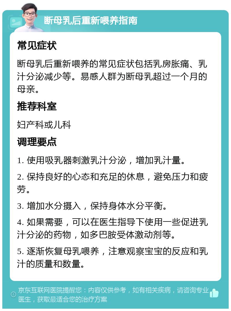 断母乳后重新喂养指南 常见症状 断母乳后重新喂养的常见症状包括乳房胀痛、乳汁分泌减少等。易感人群为断母乳超过一个月的母亲。 推荐科室 妇产科或儿科 调理要点 1. 使用吸乳器刺激乳汁分泌，增加乳汁量。 2. 保持良好的心态和充足的休息，避免压力和疲劳。 3. 增加水分摄入，保持身体水分平衡。 4. 如果需要，可以在医生指导下使用一些促进乳汁分泌的药物，如多巴胺受体激动剂等。 5. 逐渐恢复母乳喂养，注意观察宝宝的反应和乳汁的质量和数量。