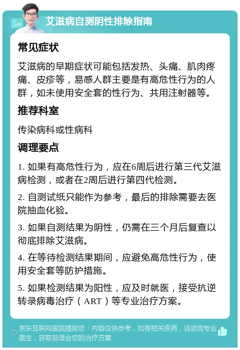 艾滋病自测阴性排除指南 常见症状 艾滋病的早期症状可能包括发热、头痛、肌肉疼痛、皮疹等，易感人群主要是有高危性行为的人群，如未使用安全套的性行为、共用注射器等。 推荐科室 传染病科或性病科 调理要点 1. 如果有高危性行为，应在6周后进行第三代艾滋病检测，或者在2周后进行第四代检测。 2. 自测试纸只能作为参考，最后的排除需要去医院抽血化验。 3. 如果自测结果为阴性，仍需在三个月后复查以彻底排除艾滋病。 4. 在等待检测结果期间，应避免高危性行为，使用安全套等防护措施。 5. 如果检测结果为阳性，应及时就医，接受抗逆转录病毒治疗（ART）等专业治疗方案。