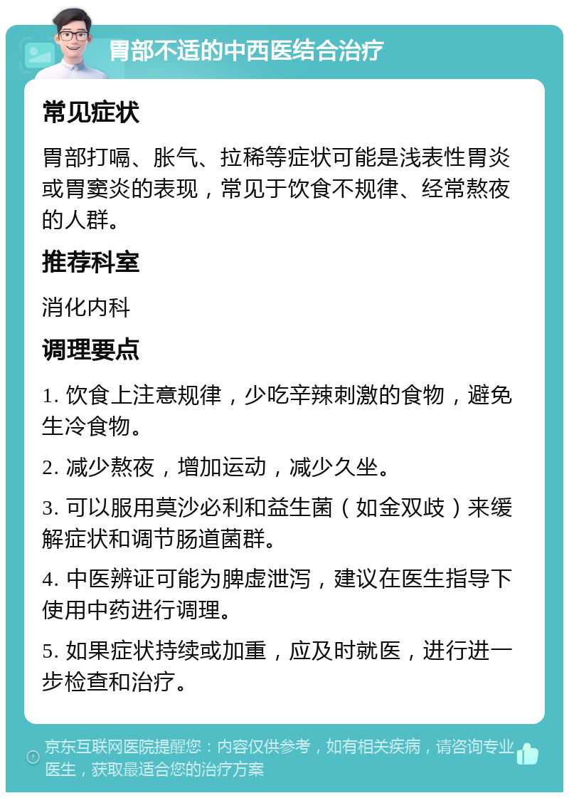 胃部不适的中西医结合治疗 常见症状 胃部打嗝、胀气、拉稀等症状可能是浅表性胃炎或胃窦炎的表现，常见于饮食不规律、经常熬夜的人群。 推荐科室 消化内科 调理要点 1. 饮食上注意规律，少吃辛辣刺激的食物，避免生冷食物。 2. 减少熬夜，增加运动，减少久坐。 3. 可以服用莫沙必利和益生菌（如金双歧）来缓解症状和调节肠道菌群。 4. 中医辨证可能为脾虚泄泻，建议在医生指导下使用中药进行调理。 5. 如果症状持续或加重，应及时就医，进行进一步检查和治疗。