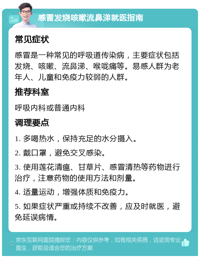 感冒发烧咳嗽流鼻涕就医指南 常见症状 感冒是一种常见的呼吸道传染病，主要症状包括发烧、咳嗽、流鼻涕、喉咙痛等。易感人群为老年人、儿童和免疫力较弱的人群。 推荐科室 呼吸内科或普通内科 调理要点 1. 多喝热水，保持充足的水分摄入。 2. 戴口罩，避免交叉感染。 3. 使用莲花清瘟、甘草片、感冒清热等药物进行治疗，注意药物的使用方法和剂量。 4. 适量运动，增强体质和免疫力。 5. 如果症状严重或持续不改善，应及时就医，避免延误病情。