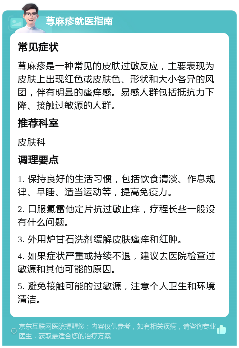 荨麻疹就医指南 常见症状 荨麻疹是一种常见的皮肤过敏反应，主要表现为皮肤上出现红色或皮肤色、形状和大小各异的风团，伴有明显的瘙痒感。易感人群包括抵抗力下降、接触过敏源的人群。 推荐科室 皮肤科 调理要点 1. 保持良好的生活习惯，包括饮食清淡、作息规律、早睡、适当运动等，提高免疫力。 2. 口服氯雷他定片抗过敏止痒，疗程长些一般没有什么问题。 3. 外用炉甘石洗剂缓解皮肤瘙痒和红肿。 4. 如果症状严重或持续不退，建议去医院检查过敏源和其他可能的原因。 5. 避免接触可能的过敏源，注意个人卫生和环境清洁。