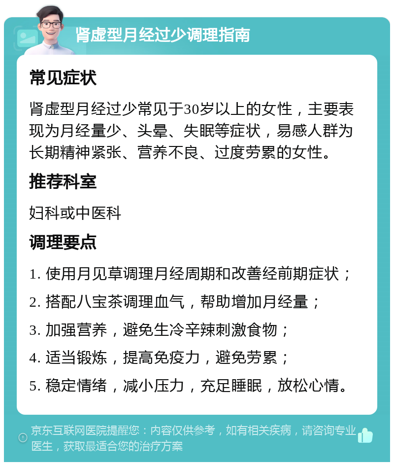 肾虚型月经过少调理指南 常见症状 肾虚型月经过少常见于30岁以上的女性，主要表现为月经量少、头晕、失眠等症状，易感人群为长期精神紧张、营养不良、过度劳累的女性。 推荐科室 妇科或中医科 调理要点 1. 使用月见草调理月经周期和改善经前期症状； 2. 搭配八宝茶调理血气，帮助增加月经量； 3. 加强营养，避免生冷辛辣刺激食物； 4. 适当锻炼，提高免疫力，避免劳累； 5. 稳定情绪，减小压力，充足睡眠，放松心情。