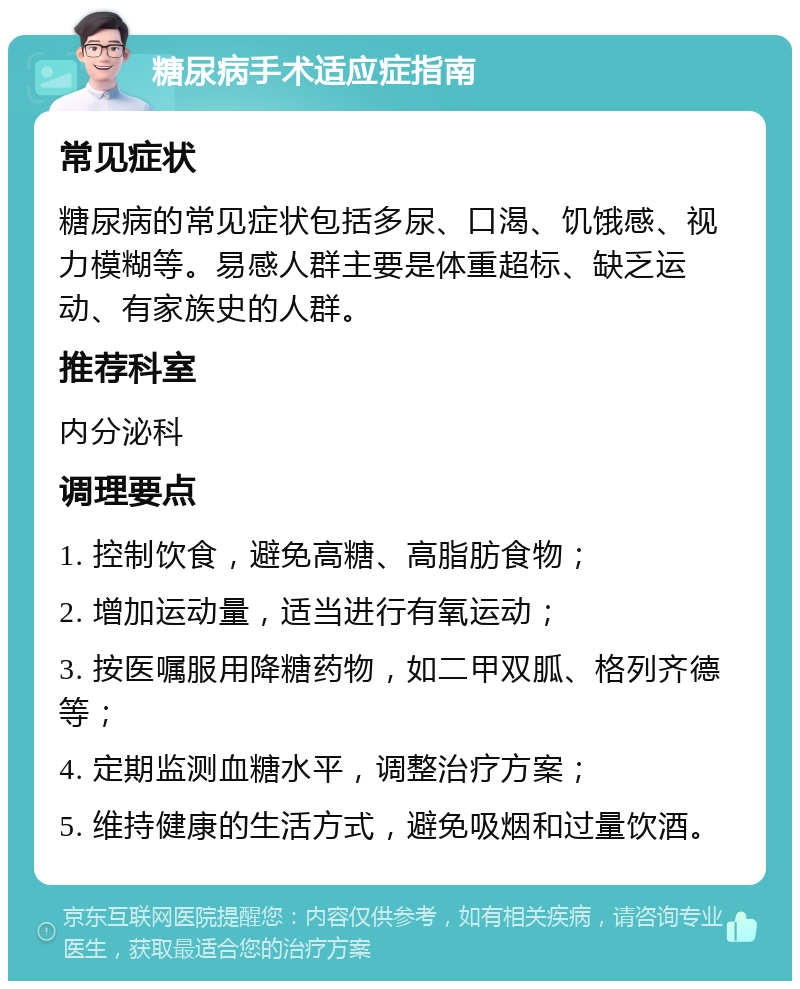 糖尿病手术适应症指南 常见症状 糖尿病的常见症状包括多尿、口渴、饥饿感、视力模糊等。易感人群主要是体重超标、缺乏运动、有家族史的人群。 推荐科室 内分泌科 调理要点 1. 控制饮食，避免高糖、高脂肪食物； 2. 增加运动量，适当进行有氧运动； 3. 按医嘱服用降糖药物，如二甲双胍、格列齐德等； 4. 定期监测血糖水平，调整治疗方案； 5. 维持健康的生活方式，避免吸烟和过量饮酒。