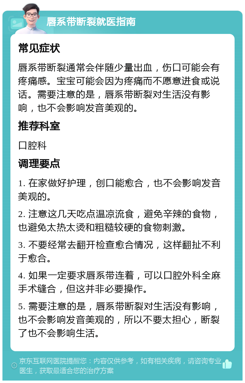 唇系带断裂就医指南 常见症状 唇系带断裂通常会伴随少量出血，伤口可能会有疼痛感。宝宝可能会因为疼痛而不愿意进食或说话。需要注意的是，唇系带断裂对生活没有影响，也不会影响发音美观的。 推荐科室 口腔科 调理要点 1. 在家做好护理，创口能愈合，也不会影响发音美观的。 2. 注意这几天吃点温凉流食，避免辛辣的食物，也避免太热太烫和粗糙较硬的食物刺激。 3. 不要经常去翻开检查愈合情况，这样翻扯不利于愈合。 4. 如果一定要求唇系带连着，可以口腔外科全麻手术缝合，但这并非必要操作。 5. 需要注意的是，唇系带断裂对生活没有影响，也不会影响发音美观的，所以不要太担心，断裂了也不会影响生活。