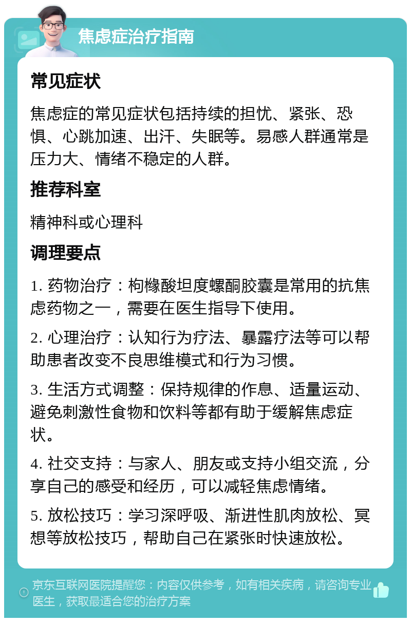 焦虑症治疗指南 常见症状 焦虑症的常见症状包括持续的担忧、紧张、恐惧、心跳加速、出汗、失眠等。易感人群通常是压力大、情绪不稳定的人群。 推荐科室 精神科或心理科 调理要点 1. 药物治疗：枸橼酸坦度螺酮胶囊是常用的抗焦虑药物之一，需要在医生指导下使用。 2. 心理治疗：认知行为疗法、暴露疗法等可以帮助患者改变不良思维模式和行为习惯。 3. 生活方式调整：保持规律的作息、适量运动、避免刺激性食物和饮料等都有助于缓解焦虑症状。 4. 社交支持：与家人、朋友或支持小组交流，分享自己的感受和经历，可以减轻焦虑情绪。 5. 放松技巧：学习深呼吸、渐进性肌肉放松、冥想等放松技巧，帮助自己在紧张时快速放松。