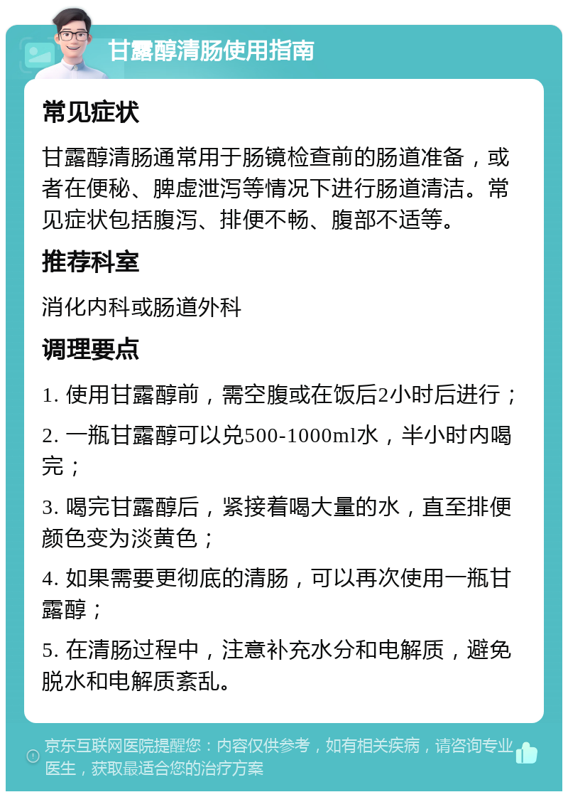 甘露醇清肠使用指南 常见症状 甘露醇清肠通常用于肠镜检查前的肠道准备，或者在便秘、脾虚泄泻等情况下进行肠道清洁。常见症状包括腹泻、排便不畅、腹部不适等。 推荐科室 消化内科或肠道外科 调理要点 1. 使用甘露醇前，需空腹或在饭后2小时后进行； 2. 一瓶甘露醇可以兑500-1000ml水，半小时内喝完； 3. 喝完甘露醇后，紧接着喝大量的水，直至排便颜色变为淡黄色； 4. 如果需要更彻底的清肠，可以再次使用一瓶甘露醇； 5. 在清肠过程中，注意补充水分和电解质，避免脱水和电解质紊乱。