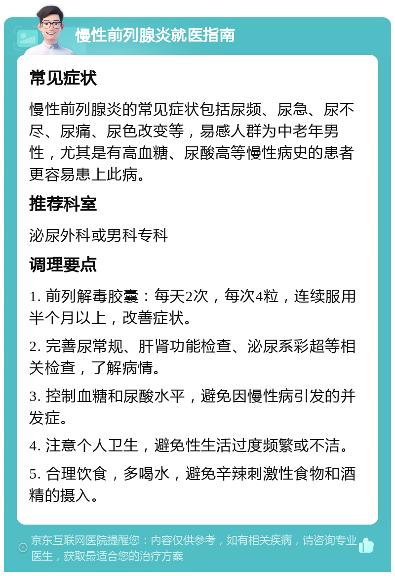 慢性前列腺炎就医指南 常见症状 慢性前列腺炎的常见症状包括尿频、尿急、尿不尽、尿痛、尿色改变等，易感人群为中老年男性，尤其是有高血糖、尿酸高等慢性病史的患者更容易患上此病。 推荐科室 泌尿外科或男科专科 调理要点 1. 前列解毒胶囊：每天2次，每次4粒，连续服用半个月以上，改善症状。 2. 完善尿常规、肝肾功能检查、泌尿系彩超等相关检查，了解病情。 3. 控制血糖和尿酸水平，避免因慢性病引发的并发症。 4. 注意个人卫生，避免性生活过度频繁或不洁。 5. 合理饮食，多喝水，避免辛辣刺激性食物和酒精的摄入。