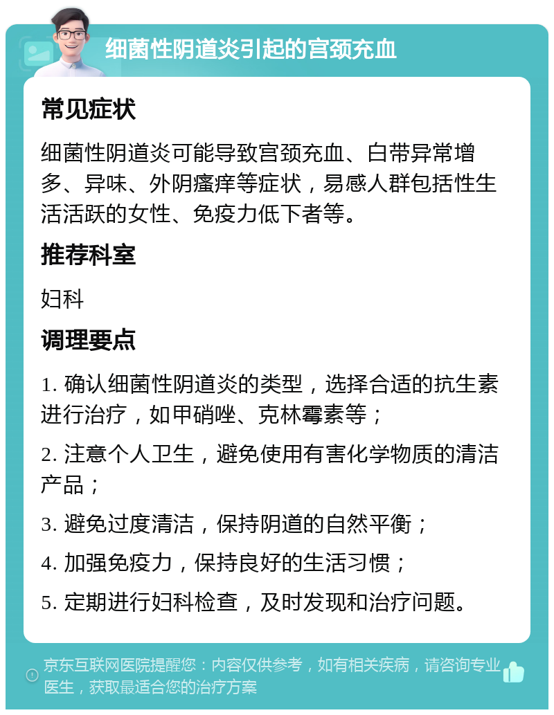 细菌性阴道炎引起的宫颈充血 常见症状 细菌性阴道炎可能导致宫颈充血、白带异常增多、异味、外阴瘙痒等症状，易感人群包括性生活活跃的女性、免疫力低下者等。 推荐科室 妇科 调理要点 1. 确认细菌性阴道炎的类型，选择合适的抗生素进行治疗，如甲硝唑、克林霉素等； 2. 注意个人卫生，避免使用有害化学物质的清洁产品； 3. 避免过度清洁，保持阴道的自然平衡； 4. 加强免疫力，保持良好的生活习惯； 5. 定期进行妇科检查，及时发现和治疗问题。