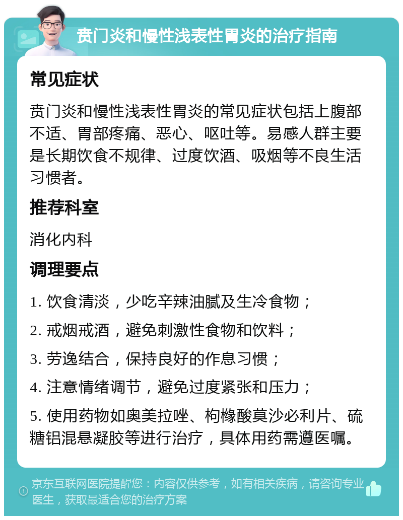 贲门炎和慢性浅表性胃炎的治疗指南 常见症状 贲门炎和慢性浅表性胃炎的常见症状包括上腹部不适、胃部疼痛、恶心、呕吐等。易感人群主要是长期饮食不规律、过度饮酒、吸烟等不良生活习惯者。 推荐科室 消化内科 调理要点 1. 饮食清淡，少吃辛辣油腻及生冷食物； 2. 戒烟戒酒，避免刺激性食物和饮料； 3. 劳逸结合，保持良好的作息习惯； 4. 注意情绪调节，避免过度紧张和压力； 5. 使用药物如奥美拉唑、枸橼酸莫沙必利片、硫糖铝混悬凝胶等进行治疗，具体用药需遵医嘱。