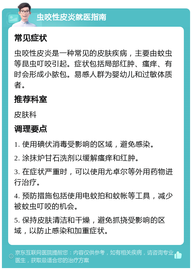 虫咬性皮炎就医指南 常见症状 虫咬性皮炎是一种常见的皮肤疾病，主要由蚊虫等昆虫叮咬引起。症状包括局部红肿、瘙痒、有时会形成小脓包。易感人群为婴幼儿和过敏体质者。 推荐科室 皮肤科 调理要点 1. 使用碘伏消毒受影响的区域，避免感染。 2. 涂抹炉甘石洗剂以缓解瘙痒和红肿。 3. 在症状严重时，可以使用尤卓尔等外用药物进行治疗。 4. 预防措施包括使用电蚊拍和蚊帐等工具，减少被蚊虫叮咬的机会。 5. 保持皮肤清洁和干燥，避免抓挠受影响的区域，以防止感染和加重症状。