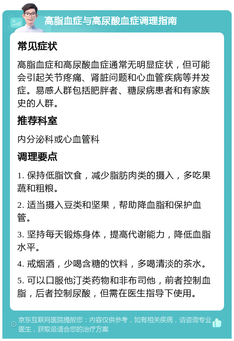 高脂血症与高尿酸血症调理指南 常见症状 高脂血症和高尿酸血症通常无明显症状，但可能会引起关节疼痛、肾脏问题和心血管疾病等并发症。易感人群包括肥胖者、糖尿病患者和有家族史的人群。 推荐科室 内分泌科或心血管科 调理要点 1. 保持低脂饮食，减少脂肪肉类的摄入，多吃果蔬和粗粮。 2. 适当摄入豆类和坚果，帮助降血脂和保护血管。 3. 坚持每天锻炼身体，提高代谢能力，降低血脂水平。 4. 戒烟酒，少喝含糖的饮料，多喝清淡的茶水。 5. 可以口服他汀类药物和非布司他，前者控制血脂，后者控制尿酸，但需在医生指导下使用。