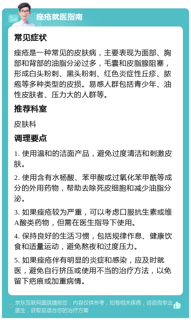 痤疮就医指南 常见症状 痤疮是一种常见的皮肤病，主要表现为面部、胸部和背部的油脂分泌过多，毛囊和皮脂腺阻塞，形成白头粉刺、黑头粉刺、红色炎症性丘疹、脓疱等多种类型的皮损。易感人群包括青少年、油性皮肤者、压力大的人群等。 推荐科室 皮肤科 调理要点 1. 使用温和的洁面产品，避免过度清洁和刺激皮肤。 2. 使用含有水杨酸、苯甲酸或过氧化苯甲酰等成分的外用药物，帮助去除死皮细胞和减少油脂分泌。 3. 如果痤疮较为严重，可以考虑口服抗生素或维A酸类药物，但需在医生指导下使用。 4. 保持良好的生活习惯，包括规律作息、健康饮食和适量运动，避免熬夜和过度压力。 5. 如果痤疮伴有明显的炎症和感染，应及时就医，避免自行挤压或使用不当的治疗方法，以免留下疤痕或加重病情。