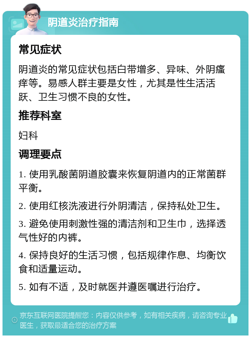 阴道炎治疗指南 常见症状 阴道炎的常见症状包括白带增多、异味、外阴瘙痒等。易感人群主要是女性，尤其是性生活活跃、卫生习惯不良的女性。 推荐科室 妇科 调理要点 1. 使用乳酸菌阴道胶囊来恢复阴道内的正常菌群平衡。 2. 使用红核洗液进行外阴清洁，保持私处卫生。 3. 避免使用刺激性强的清洁剂和卫生巾，选择透气性好的内裤。 4. 保持良好的生活习惯，包括规律作息、均衡饮食和适量运动。 5. 如有不适，及时就医并遵医嘱进行治疗。