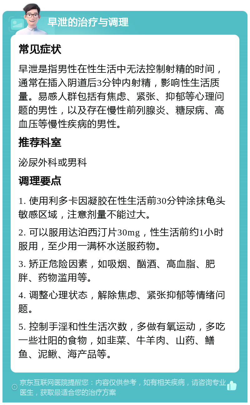 早泄的治疗与调理 常见症状 早泄是指男性在性生活中无法控制射精的时间，通常在插入阴道后3分钟内射精，影响性生活质量。易感人群包括有焦虑、紧张、抑郁等心理问题的男性，以及存在慢性前列腺炎、糖尿病、高血压等慢性疾病的男性。 推荐科室 泌尿外科或男科 调理要点 1. 使用利多卡因凝胶在性生活前30分钟涂抹龟头敏感区域，注意剂量不能过大。 2. 可以服用达泊西汀片30mg，性生活前约1小时服用，至少用一满杯水送服药物。 3. 矫正危险因素，如吸烟、酗酒、高血脂、肥胖、药物滥用等。 4. 调整心理状态，解除焦虑、紧张抑郁等情绪问题。 5. 控制手淫和性生活次数，多做有氧运动，多吃一些壮阳的食物，如韭菜、牛羊肉、山药、鳝鱼、泥鳅、海产品等。