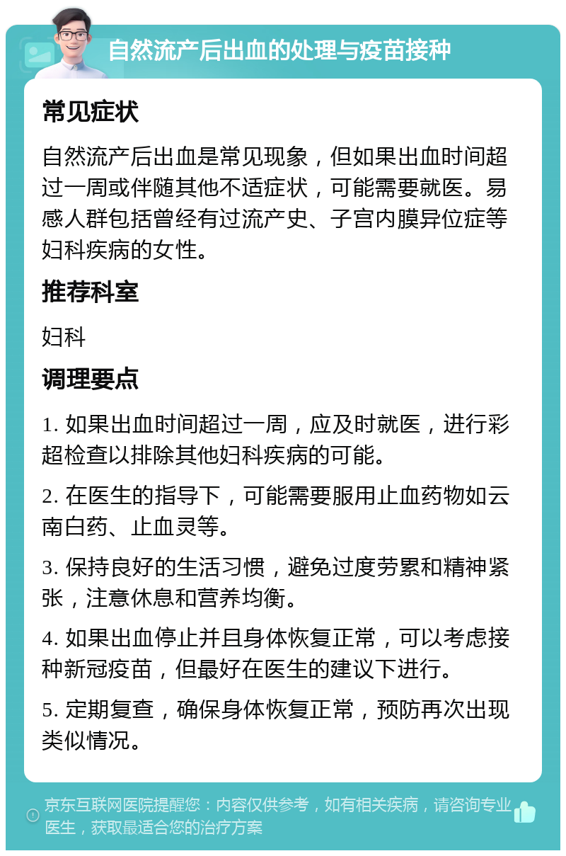 自然流产后出血的处理与疫苗接种 常见症状 自然流产后出血是常见现象，但如果出血时间超过一周或伴随其他不适症状，可能需要就医。易感人群包括曾经有过流产史、子宫内膜异位症等妇科疾病的女性。 推荐科室 妇科 调理要点 1. 如果出血时间超过一周，应及时就医，进行彩超检查以排除其他妇科疾病的可能。 2. 在医生的指导下，可能需要服用止血药物如云南白药、止血灵等。 3. 保持良好的生活习惯，避免过度劳累和精神紧张，注意休息和营养均衡。 4. 如果出血停止并且身体恢复正常，可以考虑接种新冠疫苗，但最好在医生的建议下进行。 5. 定期复查，确保身体恢复正常，预防再次出现类似情况。