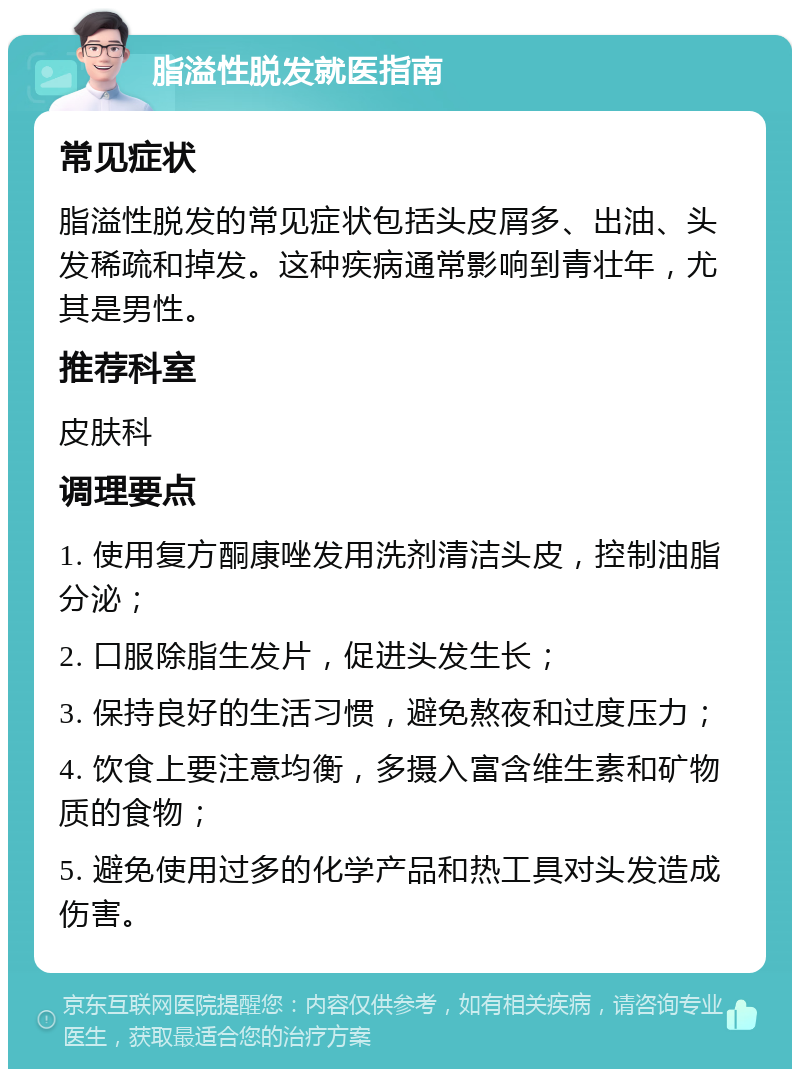 脂溢性脱发就医指南 常见症状 脂溢性脱发的常见症状包括头皮屑多、出油、头发稀疏和掉发。这种疾病通常影响到青壮年，尤其是男性。 推荐科室 皮肤科 调理要点 1. 使用复方酮康唑发用洗剂清洁头皮，控制油脂分泌； 2. 口服除脂生发片，促进头发生长； 3. 保持良好的生活习惯，避免熬夜和过度压力； 4. 饮食上要注意均衡，多摄入富含维生素和矿物质的食物； 5. 避免使用过多的化学产品和热工具对头发造成伤害。