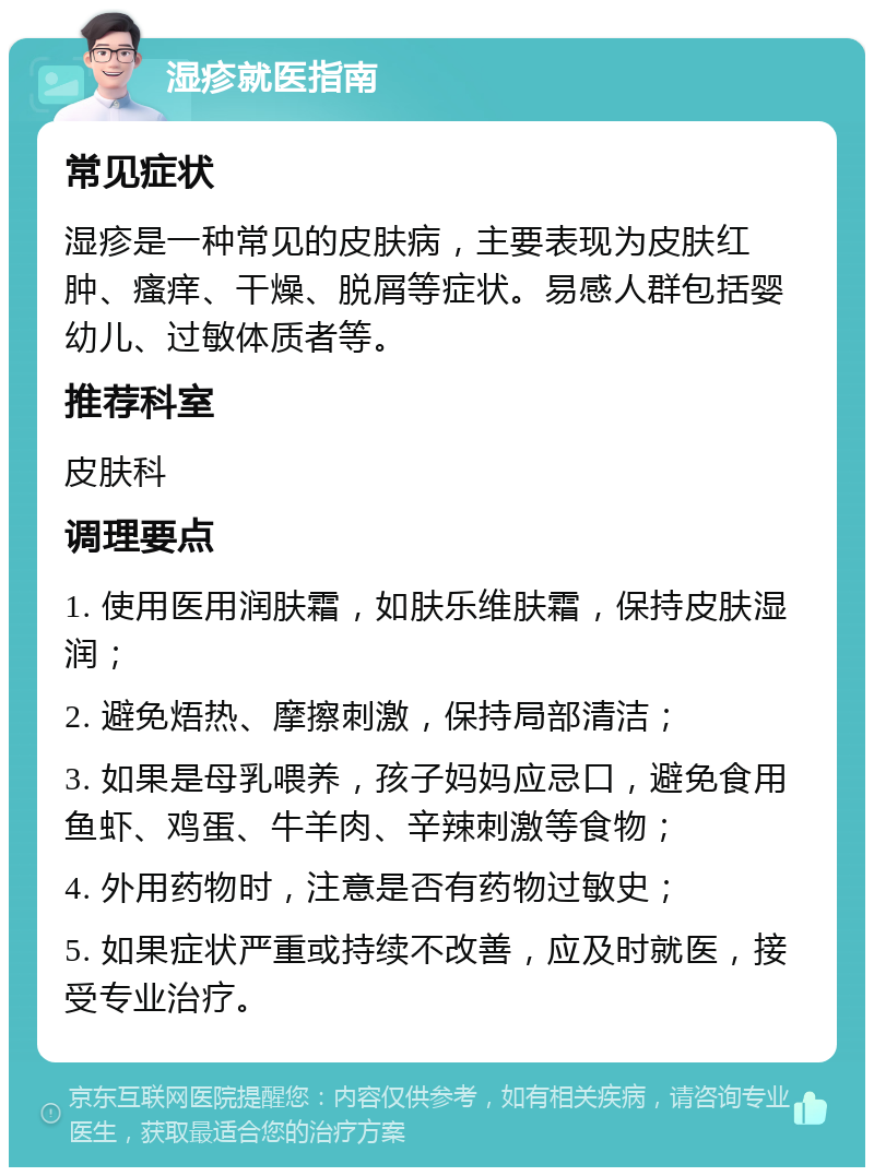 湿疹就医指南 常见症状 湿疹是一种常见的皮肤病，主要表现为皮肤红肿、瘙痒、干燥、脱屑等症状。易感人群包括婴幼儿、过敏体质者等。 推荐科室 皮肤科 调理要点 1. 使用医用润肤霜，如肤乐维肤霜，保持皮肤湿润； 2. 避免焐热、摩擦刺激，保持局部清洁； 3. 如果是母乳喂养，孩子妈妈应忌口，避免食用鱼虾、鸡蛋、牛羊肉、辛辣刺激等食物； 4. 外用药物时，注意是否有药物过敏史； 5. 如果症状严重或持续不改善，应及时就医，接受专业治疗。