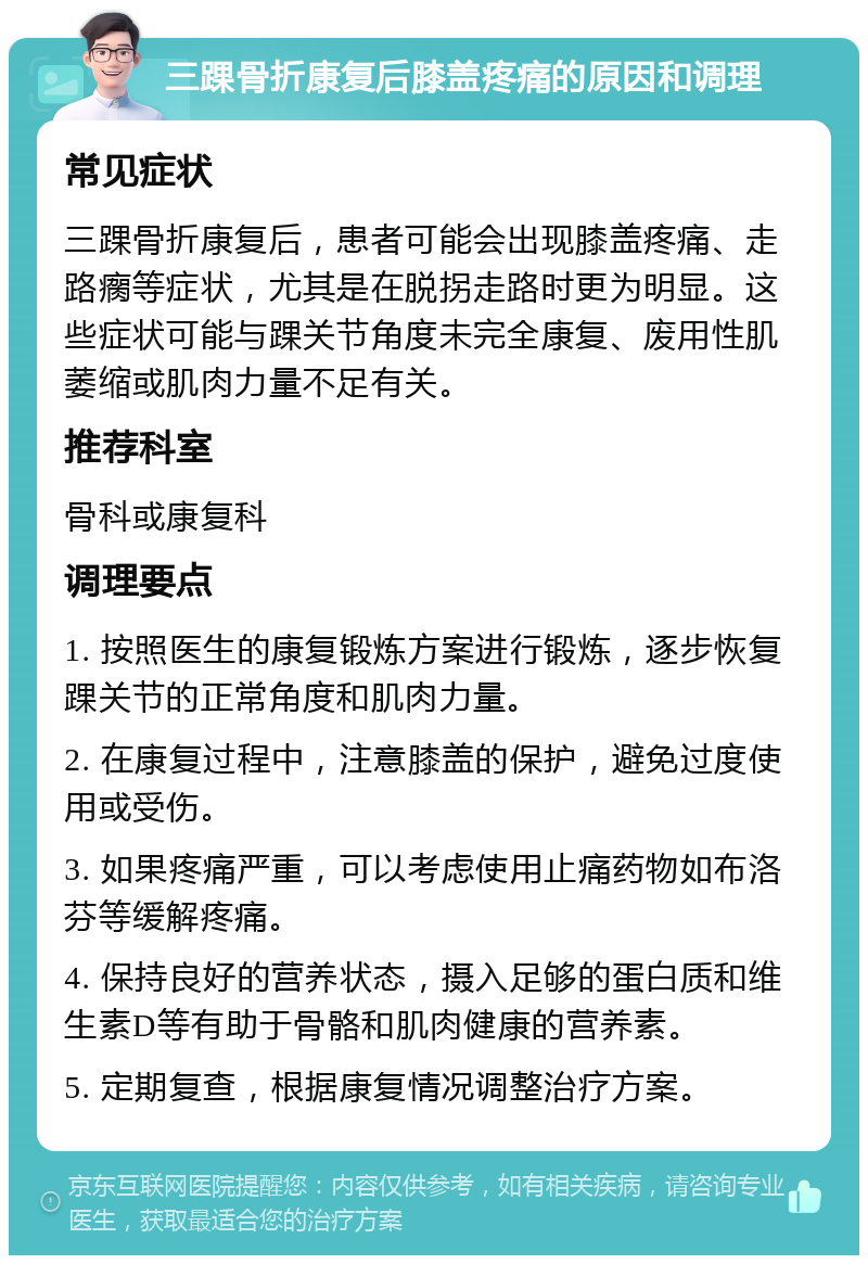 三踝骨折康复后膝盖疼痛的原因和调理 常见症状 三踝骨折康复后，患者可能会出现膝盖疼痛、走路瘸等症状，尤其是在脱拐走路时更为明显。这些症状可能与踝关节角度未完全康复、废用性肌萎缩或肌肉力量不足有关。 推荐科室 骨科或康复科 调理要点 1. 按照医生的康复锻炼方案进行锻炼，逐步恢复踝关节的正常角度和肌肉力量。 2. 在康复过程中，注意膝盖的保护，避免过度使用或受伤。 3. 如果疼痛严重，可以考虑使用止痛药物如布洛芬等缓解疼痛。 4. 保持良好的营养状态，摄入足够的蛋白质和维生素D等有助于骨骼和肌肉健康的营养素。 5. 定期复查，根据康复情况调整治疗方案。