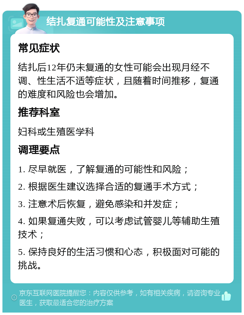 结扎复通可能性及注意事项 常见症状 结扎后12年仍未复通的女性可能会出现月经不调、性生活不适等症状，且随着时间推移，复通的难度和风险也会增加。 推荐科室 妇科或生殖医学科 调理要点 1. 尽早就医，了解复通的可能性和风险； 2. 根据医生建议选择合适的复通手术方式； 3. 注意术后恢复，避免感染和并发症； 4. 如果复通失败，可以考虑试管婴儿等辅助生殖技术； 5. 保持良好的生活习惯和心态，积极面对可能的挑战。