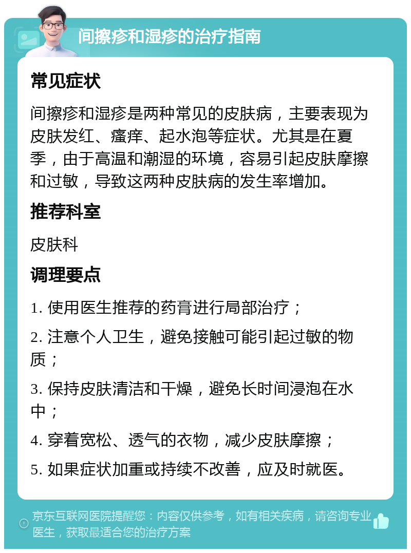 间擦疹和湿疹的治疗指南 常见症状 间擦疹和湿疹是两种常见的皮肤病，主要表现为皮肤发红、瘙痒、起水泡等症状。尤其是在夏季，由于高温和潮湿的环境，容易引起皮肤摩擦和过敏，导致这两种皮肤病的发生率增加。 推荐科室 皮肤科 调理要点 1. 使用医生推荐的药膏进行局部治疗； 2. 注意个人卫生，避免接触可能引起过敏的物质； 3. 保持皮肤清洁和干燥，避免长时间浸泡在水中； 4. 穿着宽松、透气的衣物，减少皮肤摩擦； 5. 如果症状加重或持续不改善，应及时就医。