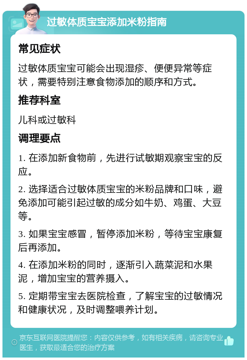 过敏体质宝宝添加米粉指南 常见症状 过敏体质宝宝可能会出现湿疹、便便异常等症状，需要特别注意食物添加的顺序和方式。 推荐科室 儿科或过敏科 调理要点 1. 在添加新食物前，先进行试敏期观察宝宝的反应。 2. 选择适合过敏体质宝宝的米粉品牌和口味，避免添加可能引起过敏的成分如牛奶、鸡蛋、大豆等。 3. 如果宝宝感冒，暂停添加米粉，等待宝宝康复后再添加。 4. 在添加米粉的同时，逐渐引入蔬菜泥和水果泥，增加宝宝的营养摄入。 5. 定期带宝宝去医院检查，了解宝宝的过敏情况和健康状况，及时调整喂养计划。