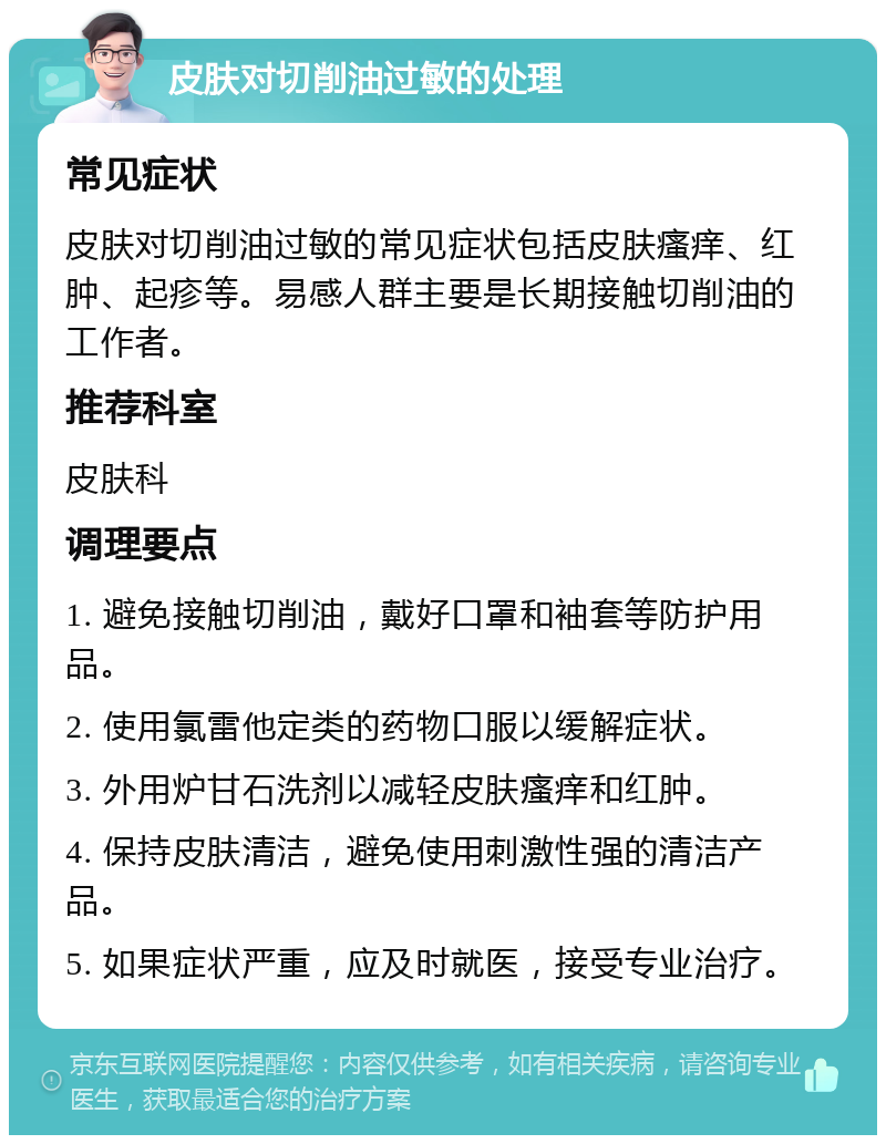 皮肤对切削油过敏的处理 常见症状 皮肤对切削油过敏的常见症状包括皮肤瘙痒、红肿、起疹等。易感人群主要是长期接触切削油的工作者。 推荐科室 皮肤科 调理要点 1. 避免接触切削油，戴好口罩和袖套等防护用品。 2. 使用氯雷他定类的药物口服以缓解症状。 3. 外用炉甘石洗剂以减轻皮肤瘙痒和红肿。 4. 保持皮肤清洁，避免使用刺激性强的清洁产品。 5. 如果症状严重，应及时就医，接受专业治疗。